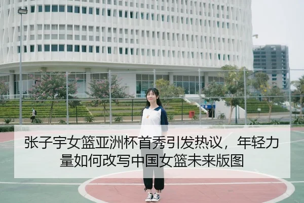 张子宇女篮亚洲杯首秀引发热议，年轻力量如何改写中国女篮未来版图